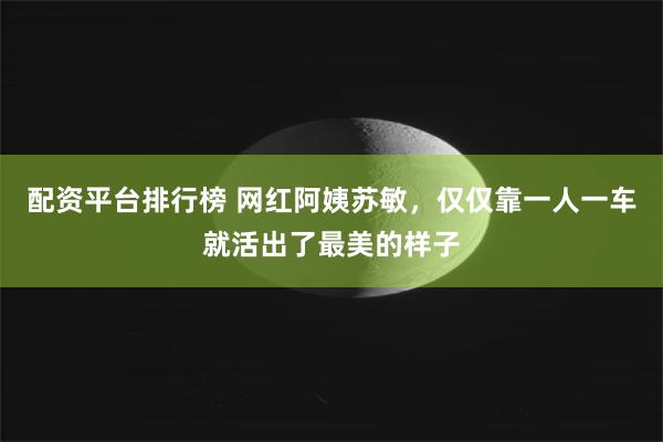 配资平台排行榜 网红阿姨苏敏，仅仅靠一人一车就活出了最美的样子