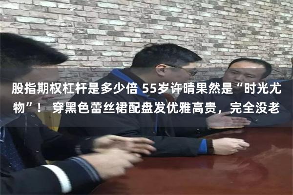 股指期权杠杆是多少倍 55岁许晴果然是“时光尤物”！ 穿黑色蕾丝裙配盘发优雅高贵，完全没老