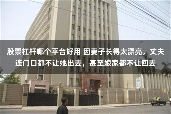 股票杠杆哪个平台好用 因妻子长得太漂亮，丈夫连门口都不让她出去，甚至娘家都不让回去