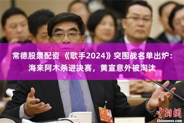 常德股票配资 《歌手2024》突围战名单出炉：海来阿木杀进决赛，黄宣意外被淘汰