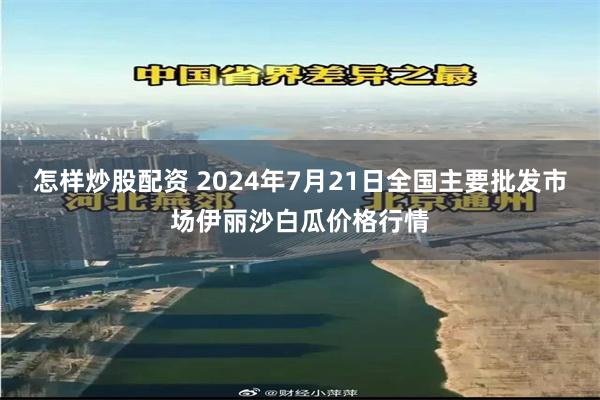 怎样炒股配资 2024年7月21日全国主要批发市场伊丽沙白瓜价格行情