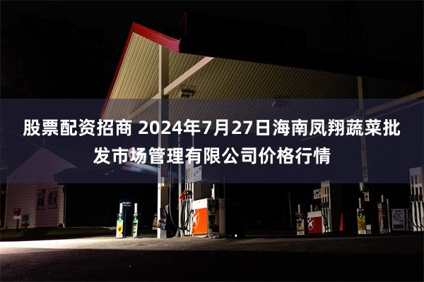 股票配资招商 2024年7月27日海南凤翔蔬菜批发市场管理有限公司价格行情