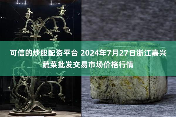 可信的炒股配资平台 2024年7月27日浙江嘉兴蔬菜批发交易市场价格行情