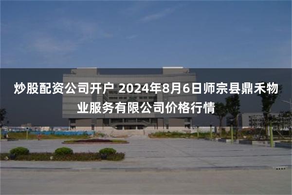 炒股配资公司开户 2024年8月6日师宗县鼎禾物业服务有限公司价格行情