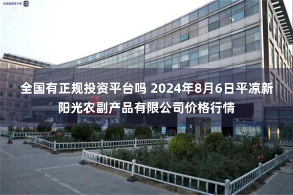 全国有正规投资平台吗 2024年8月6日平凉新阳光农副产品有限公司价格行情