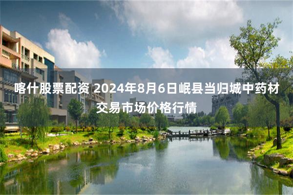 喀什股票配资 2024年8月6日岷县当归城中药材交易市场价格行情