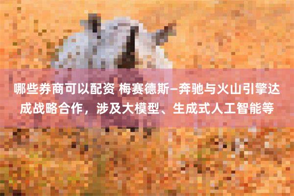 哪些券商可以配资 梅赛德斯—奔驰与火山引擎达成战略合作，涉及大模型、生成式人工智能等