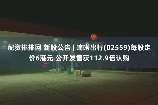 配资排排网 新股公告 | 嘀嗒出行(02559)每股定价6港元 公开发售获112.9倍认购