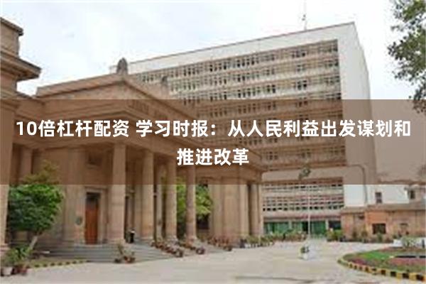 10倍杠杆配资 学习时报：从人民利益出发谋划和推进改革