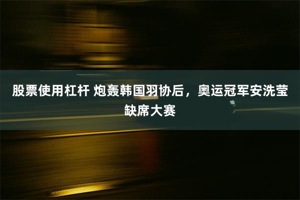 股票使用杠杆 炮轰韩国羽协后，奥运冠军安洗莹缺席大赛