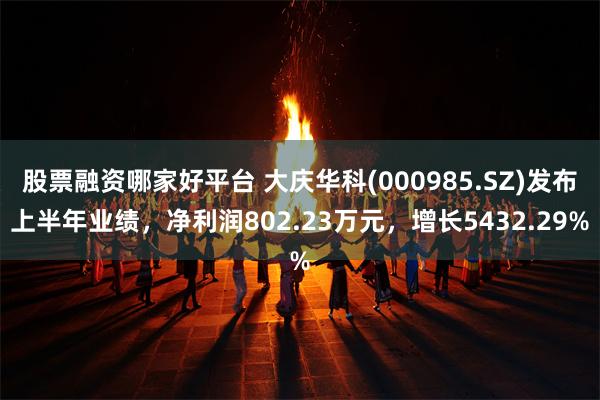 股票融资哪家好平台 大庆华科(000985.SZ)发布上半年业绩，净利润802.23万元，增长5432.29%