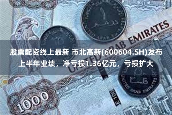 股票配资线上最新 市北高新(600604.SH)发布上半年业绩，净亏损1.36亿元，亏损扩大