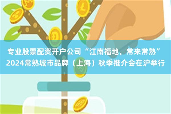 专业股票配资开户公司 “江南福地，常来常熟” 2024常熟城市品牌（上海）秋季推介会在沪举行