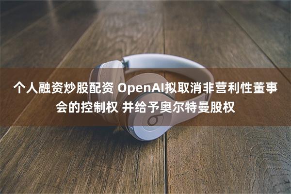 个人融资炒股配资 OpenAI拟取消非营利性董事会的控制权 并给予奥尔特曼股权