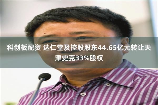 科创板配资 达仁堂及控股股东44.65亿元转让天津史克33%股权