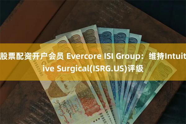 股票配资开户会员 Evercore ISI Group：维持Intuitive Surgical(ISRG.US)评级