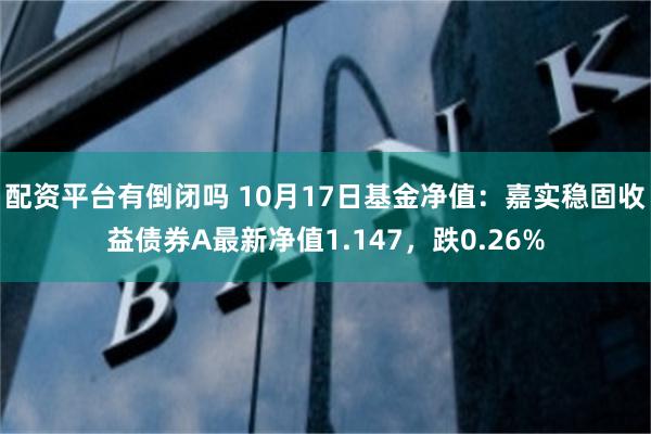 配资平台有倒闭吗 10月17日基金净值：嘉实稳固收益债券A最新净值1.147，跌0.26%