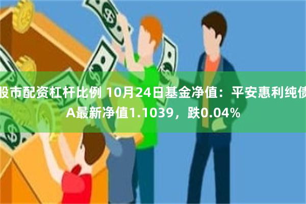 股市配资杠杆比例 10月24日基金净值：平安惠利纯债A最新净值1.1039，跌0.04%