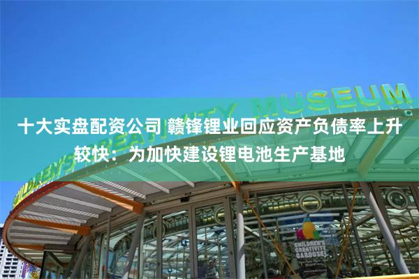 十大实盘配资公司 赣锋锂业回应资产负债率上升较快：为加快建设锂电池生产基地