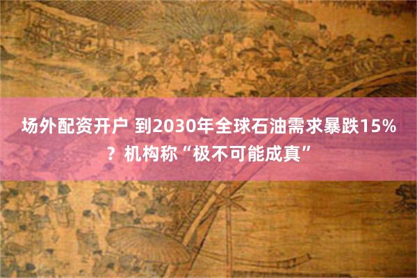 场外配资开户 到2030年全球石油需求暴跌15%？机构称“极不可能成真”