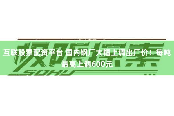 互联股票配资平台 国内钢厂大幅上调出厂价！每吨最高上调600元