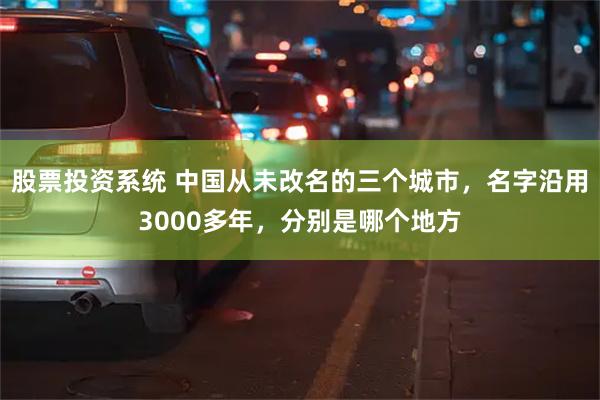 股票投资系统 中国从未改名的三个城市，名字沿用3000多年，分别是哪个地方