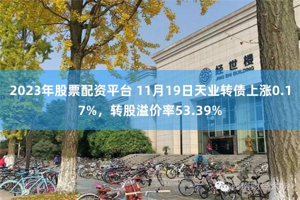 2023年股票配资平台 11月19日天业转债上涨0.17%，转股溢价率53.39%