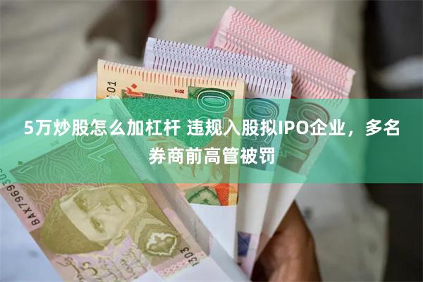 5万炒股怎么加杠杆 违规入股拟IPO企业，多名券商前高管被罚