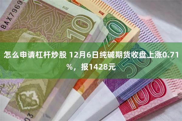 怎么申请杠杆炒股 12月6日纯碱期货收盘上涨0.71%，报1428元