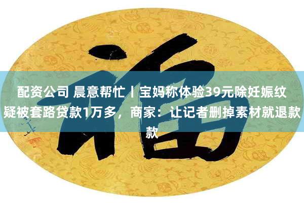 配资公司 晨意帮忙丨宝妈称体验39元除妊娠纹疑被套路贷款1万多，商家：让记者删掉素材就退款