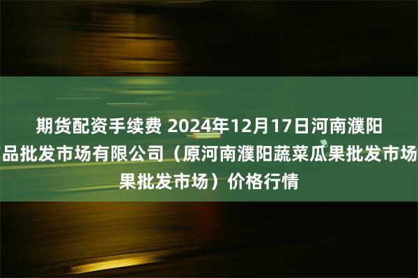 期货配资手续费 2024年12月17日河南濮阳宏进农副产品批发市场有限公司（原河南濮阳蔬菜瓜果批发市场）价格行情