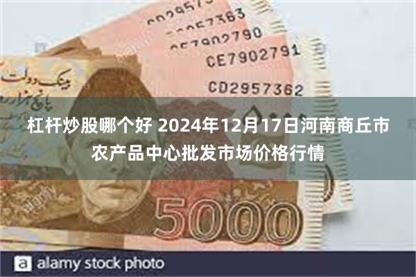 杠杆炒股哪个好 2024年12月17日河南商丘市农产品中心批发市场价格行情