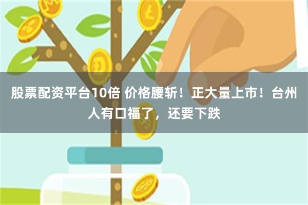 股票配资平台10倍 价格腰斩！正大量上市！台州人有口福了，还要下跌