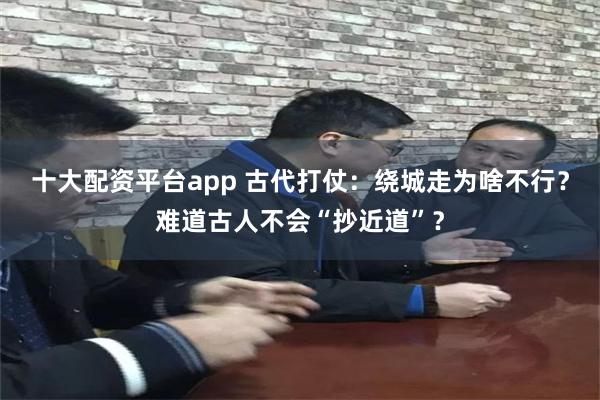 十大配资平台app 古代打仗：绕城走为啥不行？难道古人不会“抄近道”？