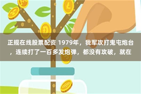 正规在线股票配资 1979年，我军攻打鬼屯炮台，连续打了一百多发炮弹，都没有攻破，就在