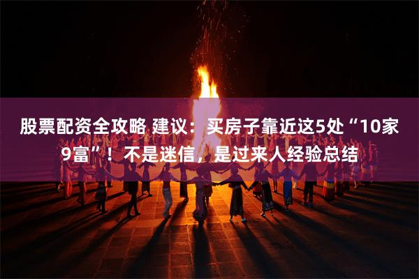 股票配资全攻略 建议：买房子靠近这5处“10家9富”！不是迷信，是过来人经验总结