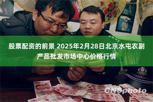 股票配资的前景 2025年2月28日北京水屯农副产品批发市场中心价格行情