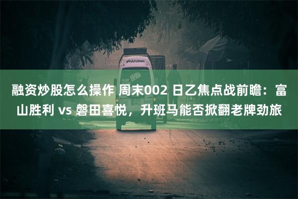 融资炒股怎么操作 周末002 日乙焦点战前瞻：富山胜利 vs 磐田喜悦，升班马能否掀翻老牌劲旅