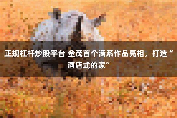 正规杠杆炒股平台 金茂首个满系作品亮相，打造“酒店式的家”