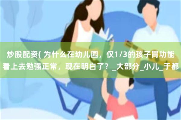 炒股配资( 为什么在幼儿园，仅1/3的孩子胃功能看上去勉强正常，现在明白了？_大部分_小儿_于都
